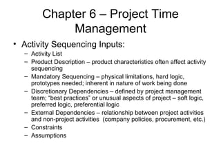 Chapter 6 – Project Time Management Activity Sequencing Inputs: Activity List Product Description – product characteristics often affect activity sequencing  Mandatory Sequencing – physical limitations, hard logic, prototypes needed; inherent in nature of work being done Discretionary Dependencies – defined by project management team; “best practices” or unusual aspects of project – soft logic, preferred logic, preferential logic External Dependencies – relationship between project activities and non-project activities  (company policies, procurement, etc.) Constraints Assumptions 