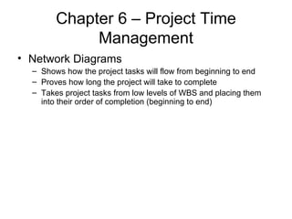 Chapter 6 – Project Time Management Network Diagrams Shows how the project tasks will flow from beginning to end Proves how long the project will take to complete Takes project tasks from low levels of WBS and placing them into their order of completion (beginning to end) 
