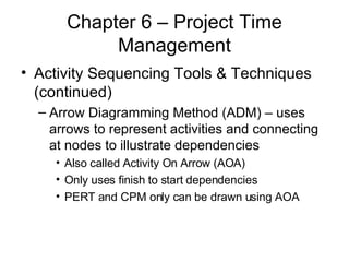 Chapter 6 – Project Time Management Activity Sequencing Tools & Techniques (continued) Arrow Diagramming Method (ADM) – uses arrows to represent activities and connecting at nodes to illustrate dependencies Also called Activity On Arrow (AOA) Only uses finish to start dependencies PERT and CPM only can be drawn using AOA 