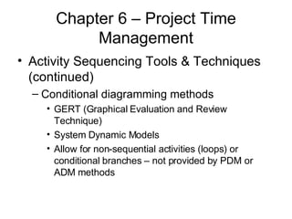 Chapter 6 – Project Time Management Activity Sequencing Tools & Techniques (continued) Conditional diagramming methods GERT (Graphical Evaluation and Review Technique) System Dynamic Models Allow for non-sequential activities (loops) or conditional branches – not provided by PDM or ADM methods 