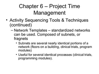 Chapter 6 – Project Time Management Activity Sequencing Tools & Techniques (continued) Network Templates – standardized networks can be used. Composed of subnets, or fragnets Subnets are several nearly identical portions of a network (floors on a building, clinical trials, program modules) Useful for several identical processes (clinical trials, programming modules). 