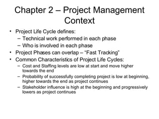 Chapter 2 – Project Management Context Project Life Cycle defines: Technical work performed in each phase Who is involved in each phase Project Phases can overlap – “Fast Tracking” Common Characteristics of Project Life Cycles: Cost and Staffing levels are low at start and move higher towards the end Probability of successfully completing project is low at beginning, higher towards the end as project continues Stakeholder influence is high at the beginning and progressively lowers as project continues 