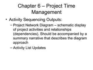 Chapter 6 – Project Time Management Activity Sequencing Outputs: Project Network Diagram – schematic display of project activities and relationships (dependencies). Should be accompanied by a summary narrative that describes the diagram approach Activity List Updates 