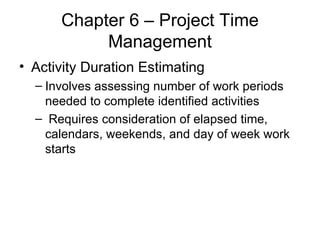 Chapter 6 – Project Time Management Activity Duration Estimating Involves assessing number of work periods needed to complete identified activities Requires consideration of elapsed time, calendars, weekends, and day of week work starts 