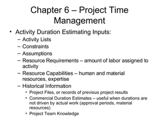 Chapter 6 – Project Time Management Activity Duration Estimating Inputs: Activity Lists Constraints Assumptions Resource Requirements – amount of labor assigned to activity Resource Capabilities – human and material resources, expertise Historical Information Project Files, or records of previous project results Commercial Duration Estimates – useful when durations are not driven by actual work (approval periods, material resources) Project Team Knowledge 
