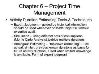 Chapter 6 – Project Time Management Activity Duration Estimating Tools & Techniques Expert Judgment – guided by historical information should be used whenever possible; high risk without expertise avail. Simulation – using different sets of assumptions (Monte Carlo Analysis) to drive multiple durations Analogous Estimating – “top down estimating” – use actual, similar, previous known durations as basis for future activity duration.  Used when limited knowledge is available. Form of expert judgment 