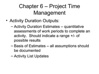Chapter 6 – Project Time Management Activity Duration Outputs: Activity Duration Estimates – quantitative assessments of work periods to complete an activity.  Should indicate a range +/- of possible results Basis of Estimates – all assumptions should be documented Activity List Updates  