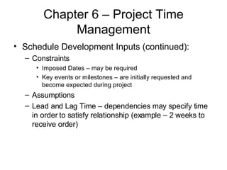 Chapter 6 – Project Time Management Schedule Development Inputs (continued): Constraints Imposed Dates – may be required Key events or milestones – are initially requested and become expected during project Assumptions Lead and Lag Time – dependencies may specify time in order to satisfy relationship (example – 2 weeks to receive order) 