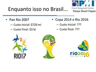 Enquanto isso no Brasil... Pan Rio 2007 Custo inicial: $720 mi Custo Final: $3 bi Copa 2014 e Rio 2016 Custo inicial: ???  Custo final: ??? 