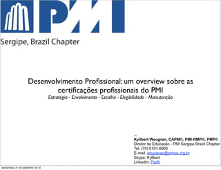 Desenvolvimento Proﬁssional: um overview sobre as
                              certiﬁcações proﬁssionais do PMI
                                    Estratégia - Envolvimento - Escolha - Elegibilidade - Manutenção




                                                                                --
                                                                                Kyllbert Wougran, CAPM®, PMI-RMP®, PMP®
                                                                                Diretor de Educação - PMI Sergipe Brazil Chapter
                                                                                Tel: (79) 9191-8900
                                                                                E-mail: educacao@pmise.org.br
                                                                                Skype: Kyllbert
                                                                                LinkedIn: Perfil
sexta-feira, 21 de setembro de 12
 