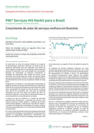 © 2022 IHS Markit
20
30
40
50
60
'08 '09 '10 '11 '12 '13 '14 '15 '16 '17 '18 '19 '20 '21 '22
Índice PMI de atividade de negócios do setor de serviços brasileiro
s.a., >50 = crescimento em relação ao mês anterior
Crescimento do setor de serviços melhora em fevereiro
Key findings
Embargado até 10:00 Sao Paulo (13:00 UTC) 7 de março 2022
Comunicado à Imprensa
PMI® Serviços IHS Markit para o Brasil
Fonte: IHS Markit.
O crescimento no setor de serviços brasileiro se recuperou
da desaceleração associada à Ômicron, em janeiro, com as
empresas informando uma das expansões mais fortes de
novos negócios e produção em uma década. Estimuladas pelo
aumento na demanda, e em conformidade com as projeções
otimistas de crescimento, as empresas aumentaram as
atividades de contratação. Com relação aos preços, houve
aumentos mais lentos tanto dos custos de insumos quanto
dos preços da produção, embora as taxas de inflação tenham
permanecido bem acima de suas respectivas médias de longo
prazo.
Atingindo 54,7 em fevereiro, o principal Índice de Atividade de
Negócios do setor de Serviços da IHS Markit para o Brasil ficou
acima do nível neutro de 50,0 pelo nono mês consecutivo. Além
disso, aumentando em relação aos 52,8 de janeiro, o número
mais recente foi consistente com uma taxa de expansão
acentuada, uma das mais fortes nos últimos dez anos. As
empresas atribuíram o crescimento à demanda favorável, ao
recuo da pandemia e à taxa elevada de vacinação.
A queda nos casos de COVID-19 e o avanço da vacinação
aparentemente fomentaram a demanda por serviços, com
diversas empresas citando também a retomada de eventos
anteriormente adiados, a redução das restrições de viagem e
o aumento da adesão dos consumidores As vendas, no geral,
cresceram acentuadamente, e a um ritmo dos mais fortes desde
o início de 2012.
Em meio a relatos de fortalecimento das condições de demanda
e aumento das atividades, os prestadores de serviços buscaram
expandir as capacidades operacionais, aumentando suas
equipes em fevereiro. O índice de emprego cresceu pelo nono
Atividade comercial e novos pedidos aumentam a um
ritmo forte
Índice de emprego cresce ao segundo ritmo mais
rápido desde meados de 2008
Custos de insumos e preços da produção aumentam
acentuadamente
Incluindo PMI® consolidado - IHS Markit para o Brasil
mês consecutivo e ao segundo ritmo mais rápido em quase 14
anos.
As empresas de serviços brasileiras indicaram um novo
aumento das despesas operacionais em fevereiro, com a taxa
geral de inflação dos preços permanecendo acentuada apesar
da desaceleração em relação a janeiro. Os participantes
da pesquisa mencionaram custos maiores com energia,
alimentação, combustível, encargos trabalhistas, embalagens e
transporte. Em alguns casos, os aumentos estiveram associados
ao fortalecimento do dólar dos EUA e à escassez de insumos.
Os preços cobrados pelos prestadores de serviços aumentaram
em fevereiro, uma vez que as empresas buscaram proteger suas
margens ao repassar o aumento dos custos para os clientes. A
taxa de inflação do preço de bens finais se atenuou em relação a
janeiro, mas permaneceu bem acima da média de longo prazo.
Os esforços de contratação atuais permitiram que as empresas
zerassem seus volumes de negócios pendentes em fevereiro.
Os pedidos em atraso caíram pelo sexto mês consecutivo, com
o ritmo de redução permanecendo acentuado, embora o mais
fraco desde setembro.
Por fim, a confiança nos negócios aumentou ainda mais em
fevereiro, com os prestadores de serviços se mostrando mais
otimistas desde setembro. As previsões de crescimento da
produção se baseiam nas esperanças de que as condições
econômicas continuem a melhorar conforme os casos de
COVID-19 diminuem. As empresas pretendem aumentar os
investimentos, as iniciativas de marketing e oferecer novos
serviços para ajudar na recuperação.
Os dados foram coletados de 10 a 23 de fevereiro de 2022.
continua...
 