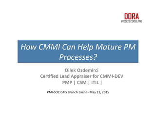 PMI-SOC GTIS Branch Event - May 21, 2015
How CMMI Can Help Mature PM
Processes?
Dilek Ozdemirci
Certified Lead Appraiser for CMMI-DEV
PMP | CSM | ITIL |
 