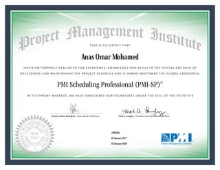 HAS BEEN FORMALLY EVALUATED FOR EXPERIENCE, KNOWLEDGE AND SKILLS IN THE SPECIALIZED AREA OF
DEVELOPING AND MAINTAINING THE PROJECT SCHEDULE AND IS HEREBY BESTOWED THE GLOBAL CREDENTIAL
THIS IS TO CERTIFY THAT
IN TESTIMONY WHEREOF, WE HAVE SUBSCRIBED OUR SIGNATURES UNDER THE SEAL OF THE INSTITUTE
PMI Scheduling Professional (PMI-SP)®
Antonio Nieto-Rodriguez • Chair, Board of Directors Mark A. Langley • President and Chief Executive OfﬁcerAntonio Nieto-Rodriguez • Chair, Board of Directors Mark A. Langley • President and Chief Executive Ofﬁcer
03 January 2017
02 January 2020
Anas Omar Mohamed
1992420PMI-SP® Number:
PMI-SP® Original Grant Date:
PMI-SP® Expiration Date:
 