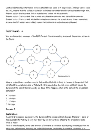 Cost and schedule performance indexes should be as close to 1 as possible. A larger value, such
as 2.12, means that the schedule duration estimates were likely bloated or incorrect to begin with.
Answer option B is incorrect. This is not the best choice for this question.
Answer option C is incorrect. The number should not be close to 100; it should be close to 1.
Answer option D is incorrect. While Mark may have crashed the schedule and driven up costs to
achieve the SPI value, a more likely reason is that the time estimates were bloated.
QUESTION NO: 16
You are the project manager of the BHG Project. You are creating a network diagram as shown in
the figure:
Mary, a project team member, reports that an identified risk is likely to happen in the project that
will affect the completion date of Activity D . She reports that the risk event will likely cause the
duration of the activity to increase by six days. If this happens what is the earliest the project can
complete?
A. 32 days
B. 29 days
C. 27 days
D. 26 days
Answer: D
Explanation:
If Activity D increases by six days, the duration of the project will not change. There is 11 days of
float available for Activity D so it may delay by six days without affecting the project end date.
What is float?
Float or total float (TF) is the total amount of time that a schedule activity may be delayed from its
early start date without delaying the project finish date, or violating a schedule constraint. It is
 