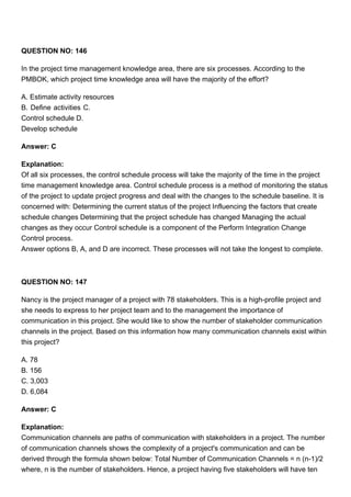 QUESTION NO: 146
In the project time management knowledge area, there are six processes. According to the
PMBOK, which project time knowledge area will have the majority of the effort?
A. Estimate activity resources
B. Define activities C.
Control schedule D.
Develop schedule
Answer: C
Explanation:
Of all six processes, the control schedule process will take the majority of the time in the project
time management knowledge area. Control schedule process is a method of monitoring the status
of the project to update project progress and deal with the changes to the schedule baseline. It is
concerned with: Determining the current status of the project Influencing the factors that create
schedule changes Determining that the project schedule has changed Managing the actual
changes as they occur Control schedule is a component of the Perform Integration Change
Control process.
Answer options B, A, and D are incorrect. These processes will not take the longest to complete.
QUESTION NO: 147
Nancy is the project manager of a project with 78 stakeholders. This is a high-profile project and
she needs to express to her project team and to the management the importance of
communication in this project. She would like to show the number of stakeholder communication
channels in the project. Based on this information how many communication channels exist within
this project?
A. 78
B. 156
C. 3,003
D. 6,084
Answer: C
Explanation:
Communication channels are paths of communication with stakeholders in a project. The number
of communication channels shows the complexity of a project's communication and can be
derived through the formula shown below: Total Number of Communication Channels = n (n-1)/2
where, n is the number of stakeholders. Hence, a project having five stakeholders will have ten
 