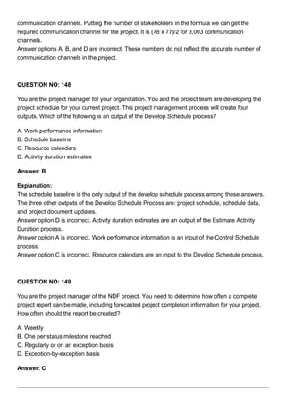communication channels. Putting the number of stakeholders in the formula we can get the
required communication channel for the project. It is (78 x 77)/2 for 3,003 communication
channels.
Answer options A, B, and D are incorrect. These numbers do not reflect the accurate number of
communication channels in the project.
QUESTION NO: 148
You are the project manager for your organization. You and the project team are developing the
project schedule for your current project. This project management process will create four
outputs. Which of the following is an output of the Develop Schedule process?
A. Work performance information
B. Schedule baseline
C. Resource calendars
D. Activity duration estimates
Answer: B
Explanation:
The schedule baseline is the only output of the develop schedule process among these answers.
The three other outputs of the Develop Schedule Process are: project schedule, schedule data,
and project document updates.
Answer option D is incorrect. Activity duration estimates are an output of the Estimate Activity
Duration process.
Answer option A is incorrect. Work performance information is an input of the Control Schedule
process.
Answer option C is incorrect. Resource calendars are an input to the Develop Schedule process.
QUESTION NO: 149
You are the project manager of the NDF project. You need to determine how often a complete
project report can be made, including forecasted project completion information for your project.
How often should the report be created?
A. Weekly
B. One per status milestone reached
C. Regularly or on an exception basis
D. Exception-by-exception basis
Answer: C
 