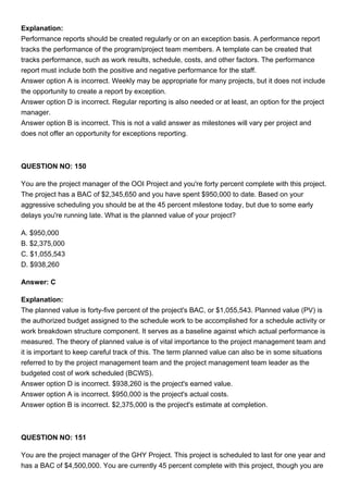 Explanation:
Performance reports should be created regularly or on an exception basis. A performance report
tracks the performance of the program/project team members. A template can be created that
tracks performance, such as work results, schedule, costs, and other factors. The performance
report must include both the positive and negative performance for the staff.
Answer option A is incorrect. Weekly may be appropriate for many projects, but it does not include
the opportunity to create a report by exception.
Answer option D is incorrect. Regular reporting is also needed or at least, an option for the project
manager.
Answer option B is incorrect. This is not a valid answer as milestones will vary per project and
does not offer an opportunity for exceptions reporting.
QUESTION NO: 150
You are the project manager of the OOI Project and you're forty percent complete with this project.
The project has a BAC of $2,345,650 and you have spent $950,000 to date. Based on your
aggressive scheduling you should be at the 45 percent milestone today, but due to some early
delays you're running late. What is the planned value of your project?
A. $950,000
B. $2,375,000
C. $1,055,543
D. $938,260
Answer: C
Explanation:
The planned value is forty-five percent of the project's BAC, or $1,055,543. Planned value (PV) is
the authorized budget assigned to the schedule work to be accomplished for a schedule activity or
work breakdown structure component. It serves as a baseline against which actual performance is
measured. The theory of planned value is of vital importance to the project management team and
it is important to keep careful track of this. The term planned value can also be in some situations
referred to by the project management team and the project management team leader as the
budgeted cost of work scheduled (BCWS).
Answer option D is incorrect. $938,260 is the project's earned value.
Answer option A is incorrect. $950,000 is the project's actual costs.
Answer option B is incorrect. $2,375,000 is the project's estimate at completion.
QUESTION NO: 151
You are the project manager of the GHY Project. This project is scheduled to last for one year and
has a BAC of $4,500,000. You are currently 45 percent complete with this project, though you are
 