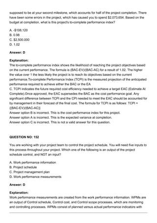 supposed to be at your second milestone, which accounts for half of the project completion. There
have been some errors in the project, which has caused you to spend $2,073,654. Based on the
budget at completion, what is this project's to-complete performance index?
A. -$108,120
B. 0.98
C. $2,500.000
D. 1.02
Answer: D
Explanation:
The to-complete performance index shows the likelihood of reaching the project objectives based
on the current performance. The formula is (BAC-EV)/(BAC-AC) for a result of 1.02. The higher
the value over 1 the less likely the project is to reach its objectives based on the current
performance.To-complete Performance Index (TCPI) is the measured projection of the anticipated
performance required to achieve either the BAC or the EA
C. TCPI indicates the future required cost efficiency needed to achieve a target EAC (Estimate At
Complete).Once approved, the EAC supersedes the BAC as the cost performance goal. Any
significant difference between TCPI and the CPI needed to meet the EAC should be accounted for
by management in their forecast of the final cost. The formula for TCPI is as follows: TCPI =
{(BAC-EV)/(BAC-AC)}
Answer option B is incorrect. This is the cost performance index for this project.
Answer option A is incorrect. This is the expected variance at completion.
Answer option C is incorrect. This is not a valid answer for this question.
QUESTION NO: 152
You are working with your project team to control the project schedule. You will need five inputs to
this process throughout your project. Which one of the following is an output of the project
schedule control, and NOT an input?
A. Work performance information
B. Project schedule
C. Project management plan
D. Work performance measurements
Answer: D
Explanation:
Work performance measurements are created from the work performance information. WPMs are
an output of Control schedule, Control cost, and Control scope processes, which are monitoring
and controlling processes. WPMs consist of planned versus actual performance indicators with
 