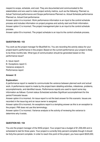 respect to scope, schedule, and cost. They are documented and communicated to the
stakeholders and are used to make project activity metrics, such as the following: Planned vs.
Actual Technical performance and Scope performance Planned vs. Actual Schedule performance
Planned vs. Actual Cost performance
Answer option A is incorrect. Work performance information is an input to the control schedule
process and includes information on project progress and activity start and finish information.
Answer option C is incorrect. The project management plan is an input to the control schedule
process.
Answer option B is incorrect. The project schedule is an input to the control schedule process.
QUESTION NO: 153
You work as the project manager for BlueWell Inc. You are recording the activity status for your
project team's performance in the project. Based on the current performance your project is likely
to be three months late. What type of communication should be generated based on this
performance issue?
A. Issue report
B. Exceptions report C.
Variance analysis D.
Performance report
Answer: D
Explanation:
A performance report is needed to communicate the variance between planned work and actual
work. A performance report is made by the project team detailing activities, milestones, problems,
accomplishments, and identified issues. Performance reports are used to report some key
information as follows: Current status Scheduled activities Significant accomplishment for the
period Forecasts Issues
Answer option A is incorrect. An issue report is not the best answer for this scenario. Issues are
recorded in the issue log and an issue owner is assigned.
Answer option B is incorrect. An exceptions report is a tempting answer as this is an exception to
the project. PMI does not use this terminology.
Answer option C is incorrect. Variance analysis is the activity of reviewing the variance to
determine why it exists.
QUESTION NO: 154
You are the project manager of the NHQ project. Your project has a budget of $1,258,456 and is
scheduled to last for three years. Your project is currently forty percent complete though it should
be forty-five percent complete. In order to reach this point of the project, you have spent $525,000.
 