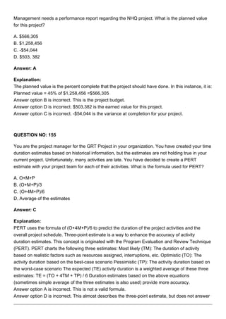 Management needs a performance report regarding the NHQ project. What is the planned value
for this project?
A. $566,305
B. $1,258,456
C. -$54,044
D. $503, 382
Answer: A
Explanation:
The planned value is the percent complete that the project should have done. In this instance, it is:
Planned value = 45% of $1,258,456 =$566,305
Answer option B is incorrect. This is the project budget.
Answer option D is incorrect. $503,382 is the earned value for this project.
Answer option C is incorrect. -$54,044 is the variance at completion for your project.
QUESTION NO: 155
You are the project manager for the GRT Project in your organization. You have created your time
duration estimates based on historical information, but the estimates are not holding true in your
current project. Unfortunately, many activities are late. You have decided to create a PERT
estimate with your project team for each of their activities. What is the formula used for PERT?
A. O+M+P
B. (O+M+P)/3
C. (O+4M+P)/6
D. Average of the estimates
Answer: C
Explanation:
PERT uses the formula of (O+4M+P)/6 to predict the duration of the project activities and the
overall project schedule. Three-point estimate is a way to enhance the accuracy of activity
duration estimates. This concept is originated with the Program Evaluation and Review Technique
(PERT). PERT charts the following three estimates: Most likely (TM): The duration of activity
based on realistic factors such as resources assigned, interruptions, etc. Optimistic (TO): The
activity duration based on the best-case scenario Pessimistic (TP): The activity duration based on
the worst-case scenario The expected (TE) activity duration is a weighted average of these three
estimates: TE = (TO + 4TM + TP) / 6 Duration estimates based on the above equations
(sometimes simple average of the three estimates is also used) provide more accuracy.
Answer option A is incorrect. This is not a valid formula.
Answer option D is incorrect. This almost describes the three-point estimate, but does not answer
 