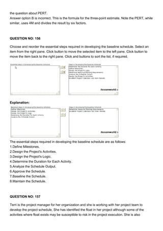 the question about PERT.
Answer option B is incorrect. This is the formula for the three-point estimate. Note the PERT, while
similar, uses 4M and divides the result by six factors.
QUESTION NO: 156
Choose and reorder the essential steps required in developing the baseline schedule. Select an
item from the right pane. Click button to move the selected item to the left pane. Click button to
move the item back to the right pane. Click and buttons to sort the list, if required.
Explanation:
The essential steps required in developing the baseline schedule are as follows:
1.Define Milestones.
2.Design the Project's Activities.
3.Design the Project's Logic.
4.Determine the Duration for Each Activity.
5.Analyze the Schedule Output.
6.Approve the Schedule.
7.Baseline the Schedule.
8.Maintain the Schedule.
QUESTION NO: 157
Terri is the project manager for her organization and she is working with her project team to
develop the project schedule. She has identified the float in her project although some of the
activities where float exists may be susceptible to risk in the project execution. She is also
 