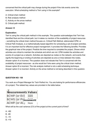 concerned that the critical path may change during the project if the risk events come into
execution. What scheduling method is Terri using in this example?
A. Critical chain method
B. Risk analysis method
C. Activity on the arrow method
D. Critical path method
Answer: D
Explanation:
Terri is using the critical path method in this example. The question acknowledges that Terri has
identified float and the critical path, but it makes no mention of the availability of project resources
- something the critical chain method focuses on. Critical Path Method, abbreviated CPM, or
Critical Path Analysis, is a mathematically based algorithm for scheduling a set of project activities.
It is an important tool for effective project management. It provides the following benefits: Provides
the graphical view of the project. Predicts the time required to complete the project. Shows which
activities are critical to maintain the schedule and which are not. CPM models the activities and
events of a project as a network. Activities are depicted as nodes on the network, and events that
signify the beginning or ending of activities are depicted as arcs or lines between the nodes.
Answer option A is incorrect. The question does not indicate that Terri is concerned with the
availability of project resources - as she would be if she were using the critical chain method.
Answer option B is incorrect. The risk analysis method is not a valid scheduling technique.
Answer option C is incorrect. Activity on the arrow method is not being described in this question.
QUESTION NO: 158
You work as a Project Manager for Tech Perfect Inc. You are looking for performance efficiencies
of a project. The related key values are provided in the table below:
What will be the cost variance (CV) of the project at the current point of time?
A. +80
B. -80
C. -10
D. +10
 