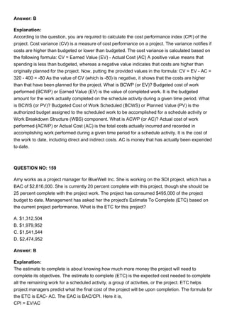 Answer: B
Explanation:
According to the question, you are required to calculate the cost performance index (CPI) of the
project. Cost variance (CV) is a measure of cost performance on a project. The variance notifies if
costs are higher than budgeted or lower than budgeted. The cost variance is calculated based on
the following formula: CV = Earned Value (EV) - Actual Cost (AC) A positive value means that
spending is less than budgeted, whereas a negative value indicates that costs are higher than
originally planned for the project. Now, putting the provided values in the formula: CV = EV - AC =
320 - 400 = -80 As the value of CV (which is -80) is negative, it shows that the costs are higher
than that have been planned for the project. What is BCWP (or EV)? Budgeted cost of work
performed (BCWP) or Earned Value (EV) is the value of completed work. It is the budgeted
amount for the work actually completed on the schedule activity during a given time period. What
is BCWS (or PV)? Budgeted Cost of Work Scheduled (BCWS) or Planned Value (PV) is the
authorized budget assigned to the scheduled work to be accomplished for a schedule activity or
Work Breakdown Structure (WBS) component. What is ACWP (or AC)? Actual cost of work
performed (ACWP) or Actual Cost (AC) is the total costs actually incurred and recorded in
accomplishing work performed during a given time period for a schedule activity. It is the cost of
the work to date, including direct and indirect costs. AC is money that has actually been expended
to date.
QUESTION NO: 159
Amy works as a project manager for BlueWell Inc. She is working on the SDI project, which has a
BAC of $2,816,000. She is currently 20 percent complete with this project, though she should be
25 percent complete with the project work. The project has consumed $495,000 of the project
budget to date. Management has asked her the project's Estimate To Complete (ETC) based on
the current project performance. What is the ETC for this project?
A. $1,312,504
B. $1,979,952
C. $1,541,544
D. $2,474,952
Answer: B
Explanation:
The estimate to complete is about knowing how much more money the project will need to
complete its objectives. The estimate to complete (ETC) is the expected cost needed to complete
all the remaining work for a scheduled activity, a group of activities, or the project. ETC helps
project managers predict what the final cost of the project will be upon completion. The formula for
the ETC is EAC- AC. The EAC is BAC/CPI. Here it is,
CPI = EV/AC
 