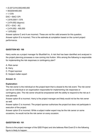 = (0.20*2,816,000)/495,000
= 563200/495,000
= 1.1378
EAC = BAC/ CPI
= 2,816,000/1.1378
= 2,474,952 (Approx)
ETC = EAC - AC
= 2,474,952 - 495,000
= 1,979,952
Answer options C and A are incorrect. These are not the valid answers for this question.
Answer option D is incorrect. This is the estimate at completion based on the current project
performance.
QUESTION NO: 160
Harry works as a project manager for BlueWell Inc. A risk that has been identified and analyzed in
the project planning processes is now coming into fruition. Who among the following is responsible
for implementing the risk responses or contingency plan?
A. Risk owner
B. Harry
C. Project sponsor
D. Subject matter expert
Answer: A
Explanation:
The risk owner is the individual on the project team that is closest to the risk event. The risk owner
can be an individual or an organization responsible for implementing risk responses or
contingency plan. The risk owner should be empowered with the ability to respond to the risk as it
was planned.
Answer option B is incorrect. Harry is the project manager and likely would not be the risk owner
as well.
Answer option C is incorrect. The project sponsor authorizes the project but does not participate in
execution of the project.
Answer option D is incorrect. While a subject matter expert may be the risk owner on some
occasions, he would not be the risk owner on every occasion.
QUESTION NO: 161
Donna is the project manager of the QSD Project and she believes Risk Event D in the following
figure is likely to happen.
 