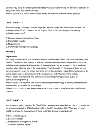 calculated by using the critical path method technique and determining the difference between the
early finish dates and late finish dates.
Answer options A, B, and C are incorrect. These are not valid answers for the question.
QUESTION NO: 17
Sam is the project manager of the NQQ project. He and the project team have completed the
stakeholder identification process for his project. What is the main output of the identify
stakeholders process?
A. Communications management plan
B. Stakeholder register
C. Requirements
D. Stakeholder management strategy
Answer: B
Explanation:
According to the PMBOK, the main output of the identify stakeholders process is the stakeholder
register. The stakeholder register is a project management document that contains a list of the
stakeholders associated with the project. It assesses how they are involved in the project and
identifies what role they play in the organization. The information in this document can be very
perceptive and is meant for limited exchange only. It also contains relevant information about the
stakeholders, such as their requirements, expectations, and influence on the project.
Answer option A is incorrect. The communications management plan is an output of
communications planning.
Answer option D is incorrect. The stakeholder management strategy is an output of stakeholder
identification, but it is not the main output.
Answer option C is incorrect. Requirements are not an output of the stakeholder identification
process.
QUESTION NO: 18
You work as a project manager for BlueWell Inc. Management has asked you not to communicate
performance unless the CPI is less than 0.96 or the SPI dips below 0.98. What type of report
would you create for management, if these instances develop in your project?
A. Cost variance report
B. Exceptions report
C. Performance management report
D. Schedule variance report
 
