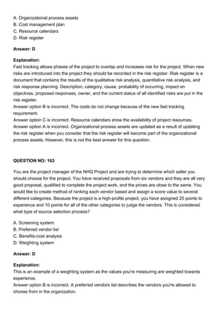 A. Organizational process assets
B. Cost management plan
C. Resource calendars
D. Risk register
Answer: D
Explanation:
Fast tracking allows phases of the project to overlap and increases risk for the project. When new
risks are introduced into the project they should be recorded in the risk register. Risk register is a
document that contains the results of the qualitative risk analysis, quantitative risk analysis, and
risk response planning. Description, category, cause, probability of occurring, impact on
objectives, proposed responses, owner, and the current status of all identified risks are put in the
risk register.
Answer option B is incorrect. The costs do not change because of the new fast tracking
requirement.
Answer option C is incorrect. Resource calendars show the availability of project resources.
Answer option A is incorrect. Organizational process assets are updated as a result of updating
the risk register when you consider that the risk register will become part of the organizational
process assets. However, this is not the best answer for this question.
QUESTION NO: 163
You are the project manager of the NHQ Project and are trying to determine which seller you
should choose for the project. You have received proposals from six vendors and they are all very
good proposal, qualified to complete the project work, and the prices are close to the same. You
would like to create method of ranking each vendor based and assign a score value to several
different categories. Because the project is a high-profile project, you have assigned 25 points to
experience and 10 points for all of the other categories to judge the vendors. This is considered
what type of source selection process?
A. Screening system
B. Preferred vendor list
C. Benefits-cost analysis
D. Weighting system
Answer: D
Explanation:
This is an example of a weighting system as the values you're measuring are weighted towards
experience.
Answer option B is incorrect. A preferred vendors list describes the vendors you're allowed to
choose from in the organization.
 
