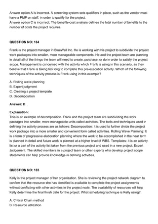 Answer option A is incorrect. A screening system sets qualifiers in place, such as the vendor must
have a PMP on staff, in order to qualify for the project.
Answer option C is incorrect. The benefits-cost analysis defines the total number of benefits to the
number of costs the project requires.
QUESTION NO: 164
Frank is the project manager in BlueWell Inc. He is working with his project to subdivide the project
work packages into smaller, more manageable components. He and the project team are planning
in detail all of the things the team will need to create, purchase, or do in order to satisfy the project
scope. Management is concerned with the activity which Frank is using in this scenario, as they
believe that Frank is taking too long to complete this pre-execution activity. Which of the following
techniques of the activity process is Frank using in this example?
A. Rolling wave planning
B. Expert judgment
C. Creating a project template
D. Decomposition
Answer: D
Explanation:
This is an example of decomposition. Frank and the project team are subdividing the work
packages into smaller, more manageable units called activities. The tools and techniques used in
defining the activity process are as follows: Decomposition: It is used to further divide the project
work package into a more smaller and convenient form called activities. Rolling Wave Planning: It
is a form of progressive elaboration planning where the work to be accomplished in the near term
is planned in detail and future work is planned at a higher level of WBS. Templates: It is an activity
list or a part of the activity list taken from the previous project and used in a new project. Expert
Judgement: The skilled members in a project team or other experts who develop project scope
statements can help provide knowledge in defining activities.
QUESTION NO: 165
Kelly is the project manager of her organization. She is reviewing the project network diagram to
confirm that the resource she has identified is available to complete the project assignments
without conflicting with other activities in the project node. The availability of resources will help
Kelly determine the final finish date for the project. What scheduling technique is Kelly using?
A. Critical Chain method
B. Resource utilization
 
