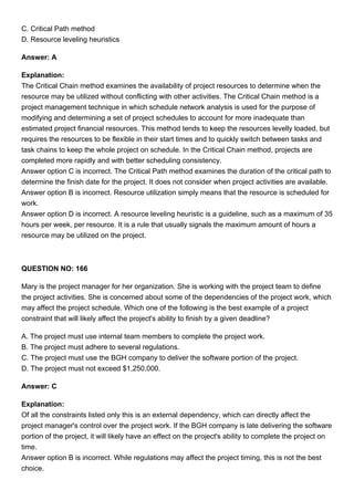C. Critical Path method
D. Resource leveling heuristics
Answer: A
Explanation:
The Critical Chain method examines the availability of project resources to determine when the
resource may be utilized without conflicting with other activities. The Critical Chain method is a
project management technique in which schedule network analysis is used for the purpose of
modifying and determining a set of project schedules to account for more inadequate than
estimated project financial resources. This method tends to keep the resources levelly loaded, but
requires the resources to be flexible in their start times and to quickly switch between tasks and
task chains to keep the whole project on schedule. In the Critical Chain method, projects are
completed more rapidly and with better scheduling consistency.
Answer option C is incorrect. The Critical Path method examines the duration of the critical path to
determine the finish date for the project. It does not consider when project activities are available.
Answer option B is incorrect. Resource utilization simply means that the resource is scheduled for
work.
Answer option D is incorrect. A resource leveling heuristic is a guideline, such as a maximum of 35
hours per week, per resource. It is a rule that usually signals the maximum amount of hours a
resource may be utilized on the project.
QUESTION NO: 166
Mary is the project manager for her organization. She is working with the project team to define
the project activities. She is concerned about some of the dependencies of the project work, which
may affect the project schedule. Which one of the following is the best example of a project
constraint that will likely affect the project's ability to finish by a given deadline?
A. The project must use internal team members to complete the project work.
B. The project must adhere to several regulations.
C. The project must use the BGH company to deliver the software portion of the project.
D. The project must not exceed $1,250,000.
Answer: C
Explanation:
Of all the constraints listed only this is an external dependency, which can directly affect the
project manager's control over the project work. If the BGH company is late delivering the software
portion of the project, it will likely have an effect on the project's ability to complete the project on
time.
Answer option B is incorrect. While regulations may affect the project timing, this is not the best
choice.
 