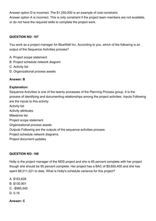Answer option D is incorrect. The $1,250,000 is an example of cost constraint.
Answer option A is incorrect. This is only constraint if the project team members are not available,
or do not have the required skills to complete the project work.
QUESTION NO: 167
You work as a project manager for BlueWell Inc. According to you, which of the following is an
output of the Sequence Activities process?
A. Project scope statement
B. Project schedule network diagram
C. Activity list
D. Organizational process assets
Answer: B
Explanation:
Sequence Activities is one of the twenty processes of the Planning Process group. It is the
process of identifying and documenting relationships among the project activities. Inputs Following
are the inputs to this activity:
Activity list
Activity attributes
Milestone list
Project scope statement
Organizational process assets
Outputs Following are the outputs of the sequence activities process:
Project schedule network diagrams
Project document updates
QUESTION NO: 168
Holly is the project manager of the NDS project and she is 85 percent complete with her project
though she should be 95 percent complete. Her project has a BAC of $9,850,400 and she has
spent $8,011,221 to date. What is Holly's schedule variance for this project?
A. $163,626
B. $130,901
C. -$985,040
D. 0.16
Answer: C
 