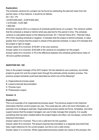 Explanation:
The schedule variance for a project can be found by subtracting the planned value from the
earned value. In this instance, it would be as follows:
SV = EV - PV
=(0.85*9,850,400) - (0.95*9,850,400)
= 8,372,840 - 9,357,880
=-985,040
Schedule variance (SV) is a measure of schedule performance on a project. The variance notifies
that the schedule is ahead or behind what was planned for this period in time. The schedule
variance is calculated based on the following formula: SV = Earned Value (EV) - Planned Value
(PV) If the resulting schedule is negative, it indicates that the project is behind schedule. A value
greater than 0 shows that the project is ahead of the planned schedule. A value of 0 indicates that
the project is right on target.
Answer option B is incorrect. $130,901 is the cost variance.
Answer option A is incorrect. $163,626 is the variance at completion for this project.
Answer option D is incorrect. 0.16 is the difference between the schedule performance index of
.84 and a perfect schedule.
QUESTION NO: 169
Gary is the project manager of the GHY project. He has elected to use a previous, but similar,
project to guide him and the project team through the estimate activity duration process. The
previous project schedule could best described as which one of the following?
A. Organizational process asset
B. Lessons learned documentation
C. Process input
D. Predecessor project
Answer: A
Explanation:
This is an example of an organizational process asset. The previous project is the historical
information that the current project can use. This could also be, with a bit more information, an
example of an analogous estimate. Organizational process assets are forms, templates, and other
support pieces that the project managers can use to help manage their projects. It is usually
something that has been created before the project begins and often, but not always, comes from
historical information.
Answer option D is incorrect. This is not a valid term for this question.
Answer option B is incorrect. The lessons learned documentation is a separate document that
Gary might reference for his current project, but this is not a valid choice.
Answer option C is incorrect. While organizational process assets are inputs to this process, this
 