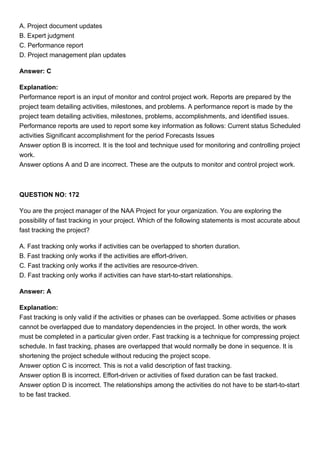 A. Project document updates
B. Expert judgment
C. Performance report
D. Project management plan updates
Answer: C
Explanation:
Performance report is an input of monitor and control project work. Reports are prepared by the
project team detailing activities, milestones, and problems. A performance report is made by the
project team detailing activities, milestones, problems, accomplishments, and identified issues.
Performance reports are used to report some key information as follows: Current status Scheduled
activities Significant accomplishment for the period Forecasts Issues
Answer option B is incorrect. It is the tool and technique used for monitoring and controlling project
work.
Answer options A and D are incorrect. These are the outputs to monitor and control project work.
QUESTION NO: 172
You are the project manager of the NAA Project for your organization. You are exploring the
possibility of fast tracking in your project. Which of the following statements is most accurate about
fast tracking the project?
A. Fast tracking only works if activities can be overlapped to shorten duration.
B. Fast tracking only works if the activities are effort-driven.
C. Fast tracking only works if the activities are resource-driven.
D. Fast tracking only works if activities can have start-to-start relationships.
Answer: A
Explanation:
Fast tracking is only valid if the activities or phases can be overlapped. Some activities or phases
cannot be overlapped due to mandatory dependencies in the project. In other words, the work
must be completed in a particular given order. Fast tracking is a technique for compressing project
schedule. In fast tracking, phases are overlapped that would normally be done in sequence. It is
shortening the project schedule without reducing the project scope.
Answer option C is incorrect. This is not a valid description of fast tracking.
Answer option B is incorrect. Effort-driven or activities of fixed duration can be fast tracked.
Answer option D is incorrect. The relationships among the activities do not have to be start-to-start
to be fast tracked.
 