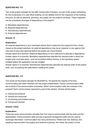 QUESTION NO: 173
Tom is the project manager for the ABC Construction Company. As part of the project scheduling
for the construction of a new office building, he has allotted time for the inspectors of the building
structure, as well as electrical, plumbing, and safety into the project's schedule. These inspectors
can be considered what type of dependency in the project?
A. Mandatory dependencies
B. Required dependencies
C. Discretionary dependencies
D. External dependencies
Answer: D
Explanation:
An external dependency is any nonproject activity that is external to the project but has a direct
impact on the project activities. An external dependency may be an inspector or any agency that
may have to give prior approval before the project can move forward.
Answer option B is incorrect. Required dependency is not a valid term to describe a dependency.
Answer option A is incorrect. Mandatory dependencies describe the required order in which the
project work must take place - such as foundation before framing, or the operating system
installed before the application may be installed.
Answer option C is incorrect. Discretionary dependencies describe the optional order of the project
work, such as painting the walls before installing the carpet.
QUESTION NO: 174
Tom works as the project manager for BlueWell Inc. He spends the majority of his time
communicating with team members and the project stakeholders. Various communication skills
are involved in the communication processes. Which communication skills are involved in this
process? Each correct answer represents a part of the solution. Choose all that apply.
A. Internal and External
B. Vertical and Horizontal
C. Confronting and problem solving
D. Formal and Informal
Answer: A,B,D
Explanation:
These are some communication activities that Tom uses to communicate with the team and the
stakeholders. Communications skills are part of general management skills and are used to
exchange information. Communication has many dimensions: Written and oral, listening, and
speaking Internal (within the project) and external (customer, the media, the public) Formal
 