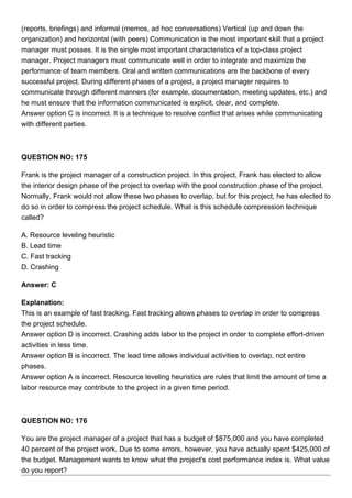 (reports, briefings) and informal (memos, ad hoc conversations) Vertical (up and down the
organization) and horizontal (with peers) Communication is the most important skill that a project
manager must posses. It is the single most important characteristics of a top-class project
manager. Project managers must communicate well in order to integrate and maximize the
performance of team members. Oral and written communications are the backbone of every
successful project. During different phases of a project, a project manager requires to
communicate through different manners (for example, documentation, meeting updates, etc.) and
he must ensure that the information communicated is explicit, clear, and complete.
Answer option C is incorrect. It is a technique to resolve conflict that arises while communicating
with different parties.
QUESTION NO: 175
Frank is the project manager of a construction project. In this project, Frank has elected to allow
the interior design phase of the project to overlap with the pool construction phase of the project.
Normally, Frank would not allow these two phases to overlap, but for this project, he has elected to
do so in order to compress the project schedule. What is this schedule compression technique
called?
A. Resource leveling heuristic
B. Lead time
C. Fast tracking
D. Crashing
Answer: C
Explanation:
This is an example of fast tracking. Fast tracking allows phases to overlap in order to compress
the project schedule.
Answer option D is incorrect. Crashing adds labor to the project in order to complete effort-driven
activities in less time.
Answer option B is incorrect. The lead time allows individual activities to overlap, not entire
phases.
Answer option A is incorrect. Resource leveling heuristics are rules that limit the amount of time a
labor resource may contribute to the project in a given time period.
QUESTION NO: 176
You are the project manager of a project that has a budget of $875,000 and you have completed
40 percent of the project work. Due to some errors, however, you have actually spent $425,000 of
the budget. Management wants to know what the project's cost performance index is. What value
do you report?
 