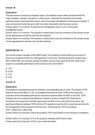 Answer: B
Explanation:
The best answer is simply an exception report. An exception report refers and documents the
major mistakes, mishaps, and goofs. In other words, it itemizes the important and critically
significant piece of documentation that is vital to the proper and effective functioning of a project. It
does not document what has gone right, but rather documents what has gone wrong.
Answer option C is incorrect. A performance management report is not a valid project
management report.
Answer option A is incorrect. The question is asked about cost and schedule so this answer would
not be appropriate for both the cost and the schedule.
Answer option D is incorrect. The question is asked about cost and schedule so this answer would
not be appropriate for both the cost and the schedule.
QUESTION NO: 19
You are the project manager of the HQQ Project. Your project is running late by ten percent of
where you should be at this time. Management is concerned. Considering that the project has a
BAC of $567,899, you are thirty percent complete, and you have spent $179,450. What is this
project's to-complete performance index based on the current BAC?
A. 1.02
B. 0.010
C. 0.75
D. 0.95
Answer: A
Explanation:
This project is not performing well on schedule, but moderately well on costs. The project's TCPI
based on the current BAC is 1.02. To-complete Performance Index (TCPI) is the measured
projection of the anticipated performance required to achieve either the BAC or the EAC. TCPI
indicates the future required cost efficiency needed to achieve a target EAC (Estimate At
Complete).Once approved, the EAC supersedes the BAC as the cost performance goal. Any
significant difference between TCPI and the CPI needed to meet the EAC should be accounted for
by management in their forecast of the final cost. The formula for TCPI is as follows:
TCPI = {(BAC-EV) /( BAC-AC)}
Answer option D is incorrect. 0.95 is the project's TCPI value based on the estimate at completion.
Answer option C is incorrect. 0.75 is the project's schedule performance index.
Answer option B is incorrect. 0.010 is not a valid calculation.
 