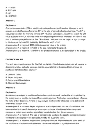 A. -$75,000
B. $350,000
C. .82
D. -$187,500
Answer: C
Explanation:
Cost performance index (CPI) is used to calculate performance efficiencies. It is used in trend
analysis to predict future performance. CPI is the ratio of earned value to actual cost. The CPI is
calculated based on the following formula: CPI = Earned Value (EV) / Actual Cost (AC) If the CPI
value is greater than 1, it indicates better than expected performance, whereas if the value is less
than 1, it shows poor performance. The CPI value of 1 indicates that the project is right on target.
In this instance it's $350,000 divided by $425,000 for a CPI of .82.
Answer option B is incorrect. $350,000 is the earned value of the project.
Answer option A is incorrect. -$75,000 is the cost variance for the project.
Answer option D is incorrect. -$187,500 is the predicted variance at the completion of the project.
QUESTION NO: 177
You work as a project manager for BlueWell Inc. Which of the following techniques will you use to
determine whether particular work can best be accomplished by the project team or must be
purchased from the outside sources?
A. Contract Types
B. Expert Judgment
C. Procurement Negotiations
D. Make-or-Buy Analysis
Answer: D
Explanation:
A make-or-buy analysis is used to verify whether a particular work can best be accomplished by
the project team or must be purchased from outside sources. The budget constraints can influence
the make-or-buy decisions. A make-or-buy analysis must consider all related costs; both direct
and indirect support costs.
Answer option B is incorrect. Expert judgment is a technique based on a set of criteria that has
been acquired in a specific knowledge area or product area. It is obtained when the project
manager or project team requires specialized knowledge that they do not possess.
Answer option A is incorrect. The type of contract to be used and the specific contract terms and
conditions fix the degree of risk being assumed by the buyer and seller.
Answer option C is incorrect. Negotiations clarify the structure, requirements and other terms of
the purchase so that the mutual agreement can be reached prior to signing the contracts.
 
