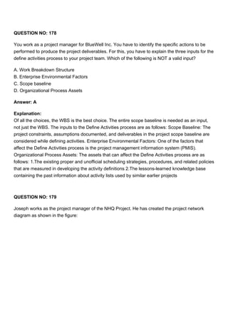 QUESTION NO: 178
You work as a project manager for BlueWell Inc. You have to identify the specific actions to be
performed to produce the project deliverables. For this, you have to explain the three inputs for the
define activities process to your project team. Which of the following is NOT a valid input?
A. Work Breakdown Structure
B. Enterprise Environmental Factors
C. Scope baseline
D. Organizational Process Assets
Answer: A
Explanation:
Of all the choices, the WBS is the best choice. The entire scope baseline is needed as an input,
not just the WBS. The inputs to the Define Activities process are as follows: Scope Baseline: The
project constraints, assumptions documented, and deliverables in the project scope baseline are
considered while defining activities. Enterprise Environmental Factors: One of the factors that
affect the Define Activities process is the project management information system (PMIS).
Organizational Process Assets: The assets that can affect the Define Activities process are as
follows: 1.The existing proper and unofficial scheduling strategies, procedures, and related policies
that are measured in developing the activity definitions 2.The lessons-learned knowledge base
containing the past information about activity lists used by similar earlier projects
QUESTION NO: 179
Joseph works as the project manager of the NHQ Project. He has created the project network
diagram as shown in the figure:
 
