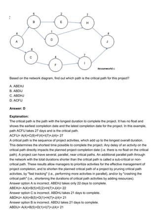 Based on the network diagram, find out which path is the critical path for this project?
A. ABEHJ
B. ABDIJ
C. ABDHJ
D. ACFIJ
Answer: D
Explanation:
The critical path is the path with the longest duration to complete the project. It has no float and
shows the earliest completion date and the latest completion date for the project. In this example,
path ACFIJ takes 27 days and is the critical path.
ACFIJ= A(4)+C(8)+F(4)+I(7)+J(4)= 27
A critical path is the sequence of project activities, which add up to the longest overall duration.
This determines the shortest time possible to complete the project. Any delay of an activity on the
critical path directly impacts the planned project completion date (i.e. there is no float on the critical
path). A project can have several, parallel, near critical paths. An additional parallel path through
the network with the total durations shorter than the critical path is called a sub-critical or non-
critical path. These results allow managers to prioritize activities for the effective management of
project completion, and to shorten the planned critical path of a project by pruning critical path
activities, by "fast tracking" (i.e., performing more activities in parallel), and/or by "crashing the
critical path" (i.e., shortening the durations of critical path activities by adding resources).
Answer option A is incorrect. ABEHJ takes only 22 days to complete.
ABEHJ= A(4)+B(5)+E(2)+H(7)+J(4)= 22
Answer option C is incorrect. ABDHJ takes 21 days to complete.
ABDHJ= A(4)+B(5)+D(1)+H(7)+J(4)= 21
Answer option B is incorrect. ABDIJ takes 21 days to complete.
ABDIJ= A(4)+B(5)+D(1)+I(7)+J(4)= 21
 