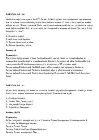 QUESTION NO: 180
Ned is the project manager of the HYQ Project. In Ned's project, the management has requested
that he enforce resource leveling so that the maximum amount of hours in the project per worker
will not exceed 25 hours per week. Ned's pay is based on how quickly he can complete the project
work. What must Ned do to accommodate the change in the resource allotment if he has to finish
the project on time?
A. Crash the project.
B. Add more risk mitigation.
C. Reduce the amount of labor.
D. Reduce the project scope.
Answer: A
Explanation:
The change in the amount of labor Ned is allowed to use will cause his project schedule to
increase thereby affecting the project end date. Crashing the project will allow Ned to add more
resources while still keeping each resource to a maximum of 25 hours per week.
Answer option D is incorrect. Ned likely does not have control over descoping decisions.
Answer option C is incorrect. Reducing the project labor is what resource leveling does.
Answer option B is incorrect. Adding risk mitigation won't necessarily help Ned finish the project
faster.
QUESTION NO: 181
Which of the following processes fall under the Project Integration Management knowledge area?
Each correct answer represents a complete solution. Choose all that apply.
A. Quality Assurance
B. Project Plan Development
C. Integrated Change Control
D. Project Plan Execution
Answer: B,C,D
Explanation:
Project Integration Management is one of the nine Project Management Knowledge areas. It
comprises the following processes:
Develop Project Charter
Develop Preliminary Project Scope Statement
Develop Project Management Plan
 