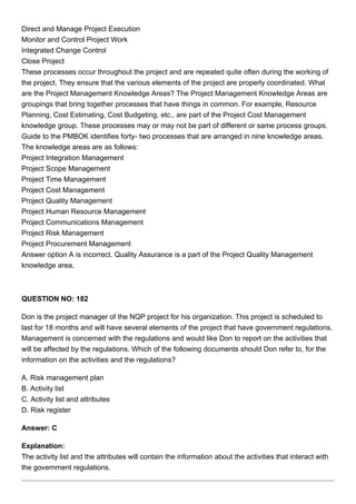 Direct and Manage Project Execution
Monitor and Control Project Work
Integrated Change Control
Close Project
These processes occur throughout the project and are repeated quite often during the working of
the project. They ensure that the various elements of the project are properly coordinated. What
are the Project Management Knowledge Areas? The Project Management Knowledge Areas are
groupings that bring together processes that have things in common. For example, Resource
Planning, Cost Estimating, Cost Budgeting, etc., are part of the Project Cost Management
knowledge group. These processes may or may not be part of different or same process groups.
Guide to the PMBOK identifies forty- two processes that are arranged in nine knowledge areas.
The knowledge areas are as follows:
Project Integration Management
Project Scope Management
Project Time Management
Project Cost Management
Project Quality Management
Project Human Resource Management
Project Communications Management
Project Risk Management
Project Procurement Management
Answer option A is incorrect. Quality Assurance is a part of the Project Quality Management
knowledge area.
QUESTION NO: 182
Don is the project manager of the NQP project for his organization. This project is scheduled to
last for 18 months and will have several elements of the project that have government regulations.
Management is concerned with the regulations and would like Don to report on the activities that
will be affected by the regulations. Which of the following documents should Don refer to, for the
information on the activities and the regulations?
A. Risk management plan
B. Activity list
C. Activity list and attributes
D. Risk register
Answer: C
Explanation:
The activity list and the attributes will contain the information about the activities that interact with
the government regulations.
 