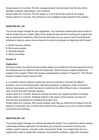 Answer option A is incorrect. The risk management plan communicates how the risks will be
identified, analyzed, responded to, and monitored.
Answer option D is incorrect. The risk register is a list of all the risk events for the project.
Answer option B is incorrect. The activity list is not a detailed enough answer for this question.
QUESTION NO: 183
You are the project manager for your organization. You have been recording the actual results of
activity duration for your project. Many of the results are late and this is causing your project to be
late on reaching its milestones. What tool and technique can you use as a part of controlling the
schedule to help you review various scenarios to bring the schedule into alignment with the plan?
A. What-if scenario analysis
B. Root cause analysis
C. Schedule analysis
D. Resource leveling
Answer: A
Explanation:
Of all the choices, the what-if scenario analysis allows you to determine the best approach to bring
the schedule back into alignment with the project plan. What-if scenario analysis explains the
analysis of the question "What if the situation represented by scenario 'X' happens?". This What-If
Scenario Analysis shortly named as WIS
A. A schedule network analysis is performed using the schedule to compute the different
scenarios, such as extending specific engineering durations, or delaying a major component
delivery. Businesses use what-if scenarios to determine the effect different costs or investments
have on profit and other financial indicators.
Answer option D is incorrect. Resource leveling can cause your project's duration to increase.
Answer option C is incorrect. Schedule analysis is the review of the schedule, but does not
examine other possibilities for completing the project work.
Answer option B is incorrect. Root cause analysis could help you determine the reasons why the
project is running late, but it is not the best choice for this question as it is not a control schedule
process tool and technique.
QUESTION NO: 184
You are the project manager of a software development project. Your project team will be creating
a web-based software application that will allow your company's customers to browse your
website, search inventory, and place orders among other things. Your project team will, on a
regular basis, need to update their computer virus prevention software, update their operating
 