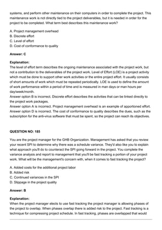systems, and perform other maintenance on their computers in order to complete the project. This
maintenance work is not directly tied to the project deliverables, but it is needed in order for the
project to be completed. What term best describes this maintenance work?
A. Project management overhead
B. Discrete effort
C. Level of effort
D. Cost of conformance to quality
Answer: C
Explanation:
The level of effort term describes the ongoing maintenance associated with the project work, but
not a contribution to the deliverables of the project work. Level of Effort (LOE) is a project activity
which must be done to support other work activities or the entire project effort. It usually consists
of short amounts of work which must be repeated periodically. LOE is used to define the amount
of work performance within a period of time and is measured in man days or man hours per
day/week/month.
Answer option B is incorrect. Discrete effort describes the activities that can be linked directly to
the project work packages.
Answer option A is incorrect. Project management overhead is an example of apportioned effort.
Answer option D is incorrect. The cost of conformance to quality describes the dues, such as the
subscription for the anti-virus software that must be spent, so the project can reach its objectives.
QUESTION NO: 185
You are the project manager for the GHB Organization. Management has asked that you review
your recent SPI to determine why there was a schedule variance. They'd also like you to explain
what approach you'll do to counteract the SPI going forward in the project. You complete the
variance analysis and report to management that you'll be fast tracking a portion of your project
work. What will be the management's concern with, when it comes to fast tracking the project?
A. Added costs for the additional project labor
B. Added risk
C. Continued variances in the SPI
D. Slippage in the project quality
Answer: B
Explanation:
When the project manager elects to use fast tracking the project manager is allowing phases of
the project to overlap. When phases overlap there is added risk to the project. Fast tracking is a
technique for compressing project schedule. In fast tracking, phases are overlapped that would
 