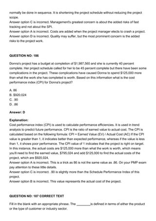 normally be done in sequence. It is shortening the project schedule without reducing the project
scope.
Answer option C is incorrect. Management's greatest concern is about the added risks of fast
tracking and not about the SPI.
Answer option A is incorrect. Costs are added when the project manager elects to crash a project.
Answer option D is incorrect. Quality may suffer, but the most prominent concern is the added
risks to the project work.
QUESTION NO: 186
Donna's project has a budget at completion of $1,987,560 and she is currently 40 percent
complete. Her project schedule called for her to be 45 percent complete but there have been some
complications in the project. These complications have caused Donna to spend $125,000 more
than what the work she has completed is worth. Based on this information what is the cost
performance index (CPI) for Donna's project?
A. 86
B. $920,024
C. .90
D. .86
Answer: D
Explanation:
Cost performance index (CPI) is used to calculate performance efficiencies. It is used in trend
analysis to predict future performance. CPI is the ratio of earned value to actual cost. The CPI is
calculated based on the following formula: CPI = Earned Value (EV) / Actual Cost (AC) If the CPI
value is greater than 1, it indicates better than expected performance, whereas if the value is less
than 1, it shows poor performance. The CPI value of 1 indicates that the project is right on target.
In this instance, the actual costs are $125,000 more than what the work is worth, which means
you'll need to find the earned value, $795,024 and add $125,000 to find the actual costs of the
project, which are $920,024.
Answer option A is incorrect. This is a trick as 86 is not the same value as .86. On your PMP exam
pay attention to these little details.
Answer option C is incorrect. .90 is slightly more than the Schedule Performance Index of this
project.
Answer option B is incorrect. This value represents the actual cost of the project.
QUESTION NO: 187 CORRECT TEXT
Fill in the blank with an appropriate phrase. The is defined in terms of either the product
or the type of customer or industry sector.
 