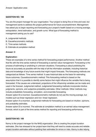 Answer: Application area
QUESTION NO: 188
You are the project manager for your organization. Your project is doing fine on time and cost, but
management wants to address the project performance for future accomplishment. Management
has asked you to begin reporting and forecasting your project's health based on a moving average,
extrapolation, trend estimation, and growth curve. What type of forecasting method is
management asking you to use?
A. Judgmental methods
B. Causal/econometric methods
C. Time series methods
D. Estimate at completion method
Answer: C
Explanation:
These are examples of a time series method for forecasting project performance. Another method
that fits with the time series method of forecasting is earned value management. Forecasting is the
process of estimating or predicting in unknown situations. Forecasting is about predicting the
future as accurately as possible with the help of all the information available, including historical
data and knowledge of any future events that might impact forecasts. The forecasting methods are
categorized as follows: Time series method: It uses historical data as the basis for estimating
future outcomes. Causal/econometric method: This forecasting method is based on the
assumption that it is possible to identify some factors that might influence the variable that is being
forecasted. If the causes are understood, projections of the influencing variables can be made and
used in the forecast. Judgmental method: Judgmental forecasting methods incorporate intuitive
judgments, opinions, and subjective probability estimates. Other methods: Other methods may
include probabilistic forecasting, simulation, and ensemble forecasting.
Answer option B is incorrect. Causal/econometric methods do not use the moving average, but
models such as linear regression and non- linear regression.
Answer option A is incorrect. Judgmental methods for forecasting are based on intuition, opinions,
and probability estimates.
Answer option D is incorrect. The estimate at completion method is an earned value management
formula, which is part of the time series method for reporting and forecasting performance.
QUESTION NO: 189
Kenny is the project manager for the NHQ organization. She is creating the project duration
estimates. She has stressed to her project team that they will need to create accurate and reliable
project duration estimates without padding their estimates for errors or risks. Kenny is also relying
 