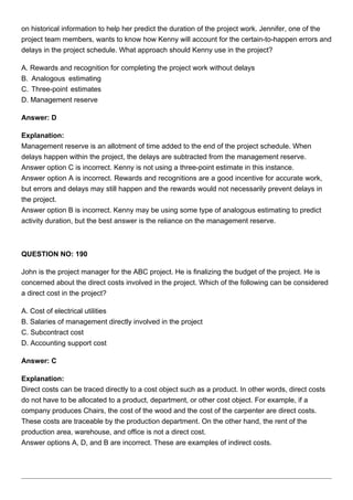 on historical information to help her predict the duration of the project work. Jennifer, one of the
project team members, wants to know how Kenny will account for the certain-to-happen errors and
delays in the project schedule. What approach should Kenny use in the project?
A. Rewards and recognition for completing the project work without delays
B. Analogous estimating
C. Three-point estimates
D. Management reserve
Answer: D
Explanation:
Management reserve is an allotment of time added to the end of the project schedule. When
delays happen within the project, the delays are subtracted from the management reserve.
Answer option C is incorrect. Kenny is not using a three-point estimate in this instance.
Answer option A is incorrect. Rewards and recognitions are a good incentive for accurate work,
but errors and delays may still happen and the rewards would not necessarily prevent delays in
the project.
Answer option B is incorrect. Kenny may be using some type of analogous estimating to predict
activity duration, but the best answer is the reliance on the management reserve.
QUESTION NO: 190
John is the project manager for the ABC project. He is finalizing the budget of the project. He is
concerned about the direct costs involved in the project. Which of the following can be considered
a direct cost in the project?
A. Cost of electrical utilities
B. Salaries of management directly involved in the project
C. Subcontract cost
D. Accounting support cost
Answer: C
Explanation:
Direct costs can be traced directly to a cost object such as a product. In other words, direct costs
do not have to be allocated to a product, department, or other cost object. For example, if a
company produces Chairs, the cost of the wood and the cost of the carpenter are direct costs.
These costs are traceable by the production department. On the other hand, the rent of the
production area, warehouse, and office is not a direct cost.
Answer options A, D, and B are incorrect. These are examples of indirect costs.
 