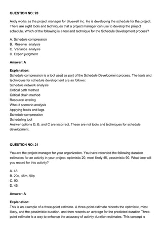 QUESTION NO: 20
Andy works as the project manager for Bluewell Inc. He is developing the schedule for the project.
There are eight tools and techniques that a project manager can use to develop the project
schedule. Which of the following is a tool and technique for the Schedule Development process?
A. Schedule compression
B. Reserve analysis
C. Variance analysis
D. Expert judgment
Answer: A
Explanation:
Schedule compression is a tool used as part of the Schedule Development process. The tools and
techniques for schedule development are as follows:
Schedule network analysis
Critical path method
Critical chain method
Resource leveling
What-if scenario analysis
Applying leads and lags
Schedule compression
Scheduling tool
Answer options D, B, and C are incorrect. These are not tools and techniques for schedule
development.
QUESTION NO: 21
You are the project manager for your organization. You have recorded the following duration
estimates for an activity in your project: optimistic 20, most likely 45, pessimistic 90. What time will
you record for this activity?
A. 48
B. 20o, 45m, 90p
C. 90
D. 45
Answer: A
Explanation:
This is an example of a three-point estimate. A three-point estimate records the optimistic, most
likely, and the pessimistic duration, and then records an average for the predicted duration Three-
point estimate is a way to enhance the accuracy of activity duration estimates. This concept is
 