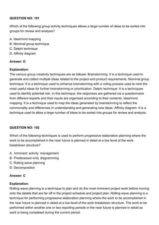 QUESTION NO: 191
Which of the following group activity techniques allows a large number of ideas to be sorted into
groups for review and analysis?
A. Idea/mind mapping
B. Nominal group technique
C. Delphi technique
D. Affinity diagram
Answer: D
Explanation:
The various group creativity techniques are as follows: Brainstorming: It is a technique used to
generate and collect multiple ideas related to the project and product requirements. Nominal group
technique: It is a technique used to enhance brainstorming with a voting process used to rank the
most useful ideas for further brainstorming or prioritization. Delphi technique: It is a techniques
used to identify potential risk. In this technique, the responses are gathered via a questionnaire
from different experts and their inputs are organized according to their contents. Idea/mind
mapping: It is a technique used to map the ideas generated by brainstorming to reflect the
commonality and differences in understanding and generating new ideas. Affinity diagram: It is a
technique used to allow a large number of ideas to be sorted into groups for review and analysis.
QUESTION NO: 192
Which of the following techniques is used to perform progressive elaboration planning where the
work to be accomplished in the near future is planned in detail at a low level of the work
breakdown structure?
A. Imminent activity management
B. Predecessor-only diagramming
C. Rolling wave planning
D. Decomposition
Answer: C
Explanation:
Rolling wave planning is a technique to plan and do the most imminent project work before moving
onto the details that are far off in the project schedule and project plan. Rolling wave planning is a
technique for performing progressive elaboration planning where the work to be accomplished in
the near future is planned in detail at a low level of the work breakdown structure. The work to be
performed within another one or two reporting periods in the near future is planned in detail as
work is being completed during the current period.
 